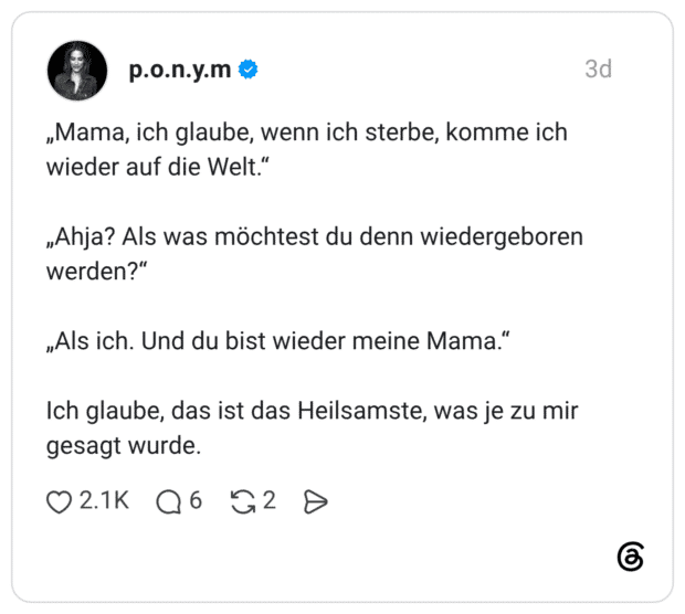 „Mama, ich glaube, wenn ich sterbe, komme ich wieder auf die Welt.“ „Ahja? Als was möchtest du denn wiedergeboren werden?“ „Als ich. Und du bist wieder meine Mama.“ Ich glaube, das ist das Heilsamste, was je zu mir gesagt wurde.