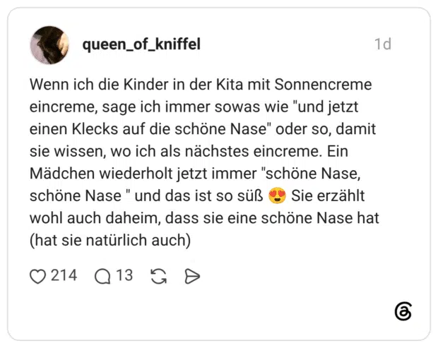 Wenn ich die Kinder in der Kita mit Sonnencreme eincreme, sage ich immer sowas wie "und jetzt einen Klecks auf die schöne Nase" oder so, damit sie wissen, wo ich als nächstes eincreme. Ein Mädchen wiederholt jetzt immer "schöne Nase, schöne Nase " und das ist so süß 😍 Sie erzählt wohl auch daheim, dass sie eine schöne Nase hat (hat sie natürlich auch)