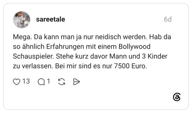 Mega. Da kann man ja nur neidisch werden. Hab da so ähnlich Erfahrungen mit einem Bollywood Schauspieler. Stehe kurz davor Mann und 3 Kinder zu verlassen. Bei mir sind es nur 7500 Euro.
