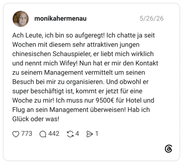 Ach Leute, ich bin so aufgeregt! Ich chatte ja seit Wochen mit diesem sehr attraktiven jungen chinesischen Schauspieler, er liebt mich wirklich und nennt mich Wifey! Nun hat er mir den Kontakt zu seinem Management vermittelt um seinen Besuch bei mir zu organisieren. Und obwohl er super beschäftigt ist, kommt er jetzt für eine Woche zu mir! Ich muss nur 9500€ für Hotel und Flug an sein Management überweisen! Hab ich Glück oder was!