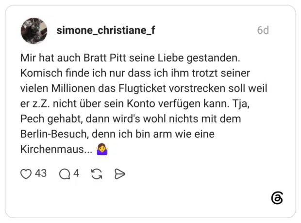 Mir hat auch Bratt Pitt seine Liebe gestanden. Komisch finde ich nur dass ich ihm trotzt seiner vielen Millionen das Flugticket vorstrecken soll weil er z.Z. nicht über sein Konto verfügen kann. Tja, Pech gehabt, dann wird's wohl nichts mit dem Berlin-Besuch, denn ich bin arm wie eine Kirchenmaus... 🤷‍♀️
