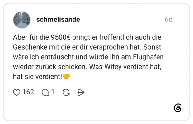 Aber für die 9500€ bringt er hoffentlich auch die Geschenke mit die er dir versprochen hat. Sonst wäre ich enttäuscht und würde ihn am Flughafen wieder zurück schicken. Was Wifey verdient hat, hat sie verdient!🤝