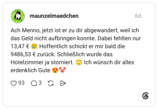 Ach Menno, jetzt ist er zu dir abgewandert, weil ich das Geld nicht aufbringen konnte. Dabei fehlten nur 13,47 € 😢 Hoffentlich schickt er mir bald die 9486,53 € zurück. Schließlich wurde das Hotelzimmer ja storniert. 🙄 Ich wünsch dir alles erdenklich Gute 😍🤡