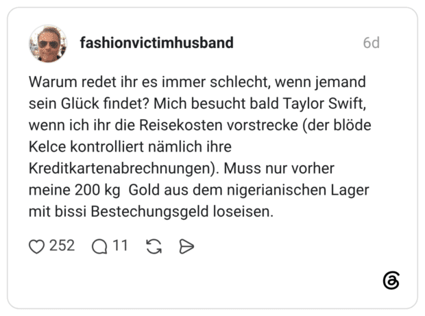 Warum redet ihr es immer schlecht, wenn jemand sein Glück findet? Mich besucht bald Taylor Swift, wenn ich ihr die Reisekosten vorstrecke (der blöde Kelce kontrolliert nämlich ihre Kreditkartenabrechnungen). Muss nur vorher meine 200 kg Gold aus dem nigerianischen Lager mit bissi Bestechungsgeld loseisen.