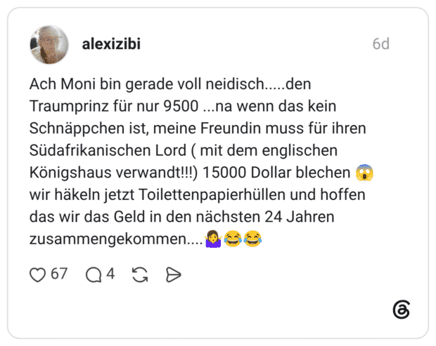 Ach Moni bin gerade voll neidisch.....den Traumprinz für nur 9500 ...na wenn das kein Schnäppchen ist, meine Freundin muss für ihren Südafrikanischen Lord ( mit dem englischen Königshaus verwandt!!!) 15000 Dollar blechen 😱 wir häkeln jetzt Toilettenpapierhüllen und hoffen das wir das Geld in den nächsten 24 Jahren zusammengekommen....🤷‍♀️😂😂