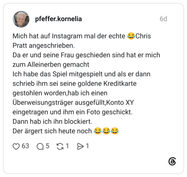 Mich hat auf Instagram mal der echte 😂Chris Pratt angeschrieben. Da er und seine Frau geschieden sind hat er mich zum Alleinerben gemacht Ich habe das Spiel mitgespielt und als er dann schrieb ihm sei seine goldene Kreditkarte gestohlen worden,hab ich einen Überweisungsträger ausgefüllt,Konto XY eingetragen und ihm ein Foto geschickt. Dann hab ich ihn blockiert. Der ärgert sich heute noch 😂😂😂