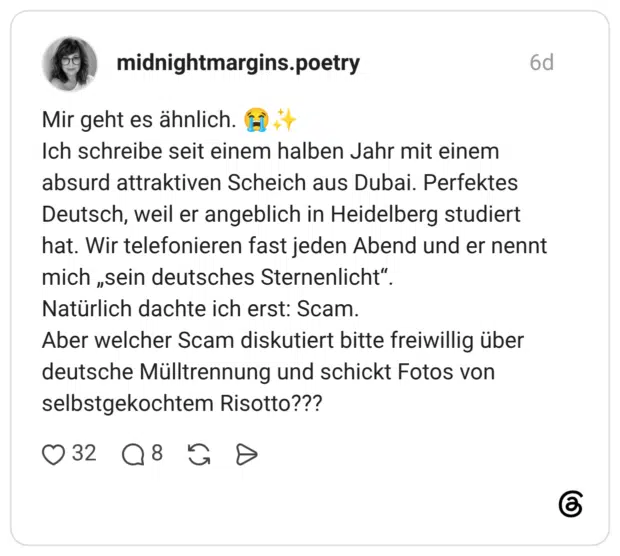 Mir geht es ähnlich. 😭✨ Ich schreibe seit einem halben Jahr mit einem absurd attraktiven Scheich aus Dubai. Perfektes Deutsch, weil er angeblich in Heidelberg studiert hat. Wir telefonieren fast jeden Abend und er nennt mich „sein deutsches Sternenlicht“. Natürlich dachte ich erst: Scam. Aber welcher Scam diskutiert bitte freiwillig über deutsche Mülltrennung und schickt Fotos von selbstgekochtem Risotto???
