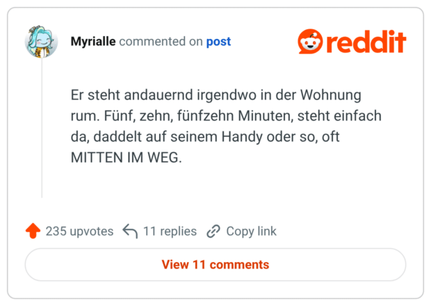 Er steht andauernd irgendwo in der Wohnung rum. Fünf, zehn, fünfzehn Minuten, steht einfach da, daddelt auf seinem Handy oder so, oft MITTEN IM WEG.