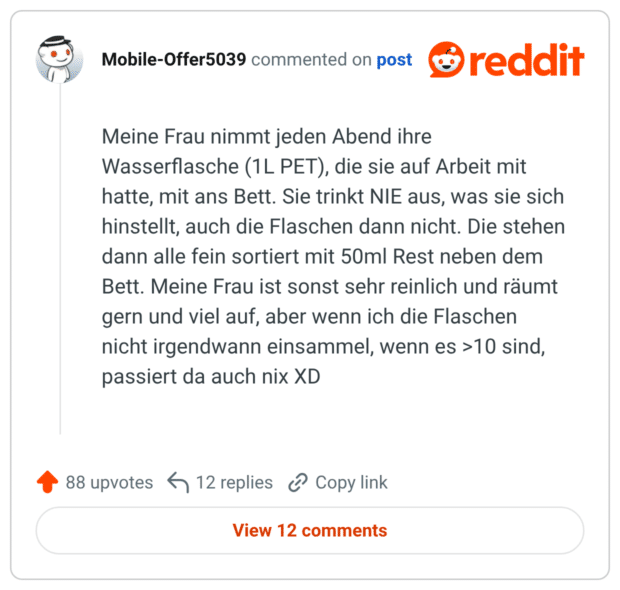 Meine Frau nimmt jeden Abend ihre Wasserflasche (1L PET), die sie auf Arbeit mit hatte, mit ans Bett. Sie trinkt NIE aus, was sie sich hinstellt, auch die Flaschen dann nicht. Die stehen dann alle fein sortiert mit 50ml Rest neben dem Bett. Meine Frau ist sonst sehr reinlich und räumt gern und viel auf, aber wenn ich die Flaschen nicht irgendwann einsammel, wenn es >10 sind, passiert da auch nix XD