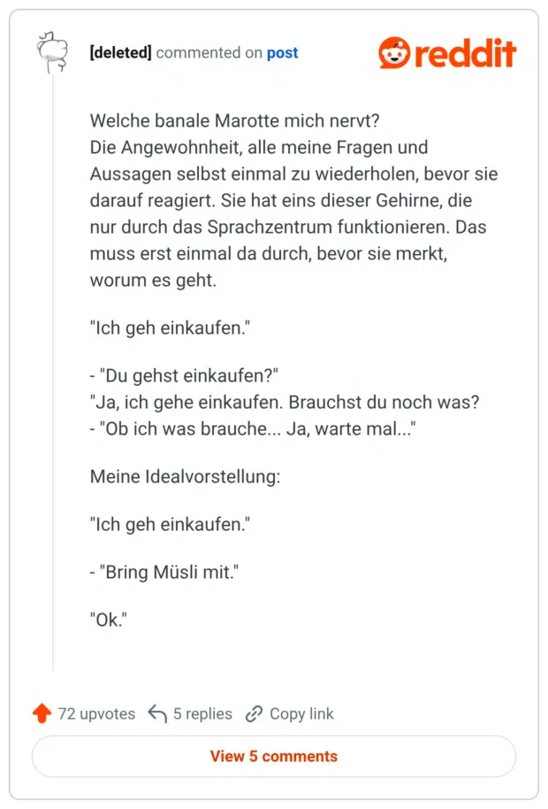 Welche banale Marotte mich nervt? Die Angewohnheit, alle meine Fragen und Aussagen selbst einmal zu wiederholen, bevor sie darauf reagiert. Sie hat eins dieser Gehirne, die nur durch das Sprachzentrum funktionieren. Das muss erst einmal da durch, bevor sie merkt, worum es geht. "Ich geh einkaufen." - "Du gehst einkaufen?" "Ja, ich gehe einkaufen. Brauchst du noch was? - "Ob ich was brauche... Ja, warte mal..." Meine Idealvorstellung: "Ich geh einkaufen." - "Bring Müsli mit." "Ok."