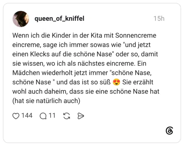 Wenn ich die Kinder in der Kita mit Sonnencreme eincreme, sage ich immer sowas wie "und jetzt einen Klecks auf die schöne Nase" oder so, damit sie wissen, wo ich als nächstes eincreme. Ein Mädchen wiederholt jetzt immer "schöne Nase, schöne Nase " und das ist so süß 😍 Sie erzählt wohl auch daheim, dass sie eine schöne Nase hat (hat sie natürlich auch)