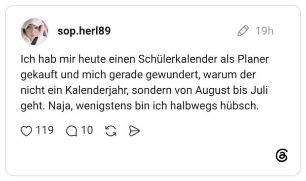 Ich hab mir heute einen Schülerkalender als Planer gekauft und mich gerade gewundert, warum der nicht ein Kalenderjahr, sondern von August bis Juli geht. Naja, wenigstens bin ich halbwegs hübsch.