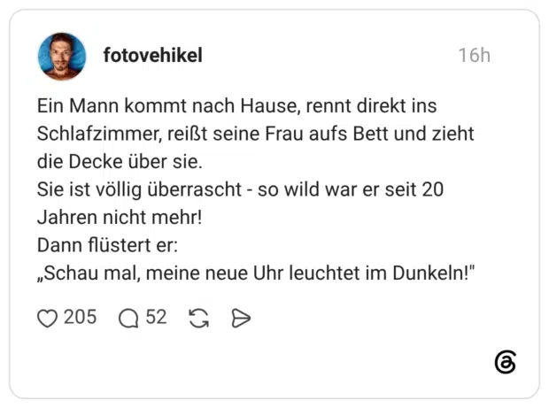Ein Mann kommt nach Hause, rennt direkt ins Schlafzimmer, reißt seine Frau aufs Bett und zieht die Decke über sie. Sie ist völlig überrascht - so wild war er seit 20 Jahren nicht mehr! Dann flüstert er: „Schau mal, meine neue Uhr leuchtet im Dunkeln!"