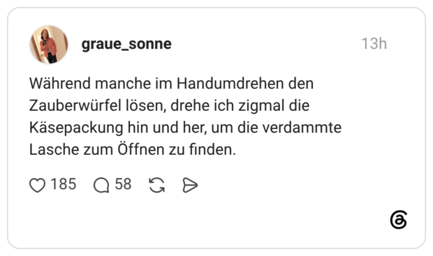 Während manche im Handumdrehen den Zauberwürfel lösen, drehe ich zigmal die Käsepackung hin und her, um die verdammte Lasche zum Öffnen zu finden.