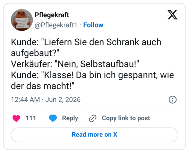 Kunde: "Liefern Sie den Schrank auch aufgebaut?" Verkäufer: "Nein, Selbstaufbau!" Kunde: "Klasse! Da bin ich gespannt, wie der das macht!"
