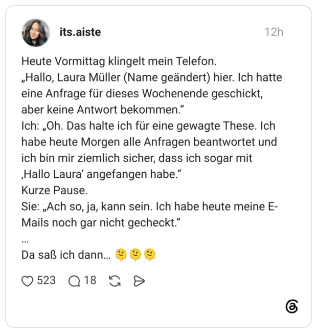 Heute Vormittag klingelt mein Telefon. „Hallo, Laura Müller (Name geändert) hier. Ich hatte eine Anfrage für dieses Wochenende geschickt, aber keine Antwort bekommen." Ich: „Oh. Das halte ich für eine gewagte These. Ich habe heute Morgen alle Anfragen beantwortet und ich bin mir ziemlich sicher, dass ich sogar mit ‚Hallo Laura' angefangen habe." Kurze Pause. Sie: „Ach so, ja, kann sein. Ich habe heute meine E- Mails noch gar nicht gecheckt." • •• Da saß ich dann..