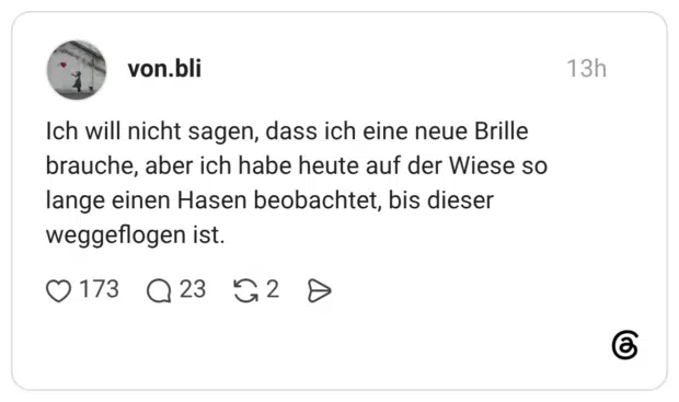 Ich will nicht sagen, dass ich eine neue Brille brauche, aber ich habe heute auf der Wiese so lange einen Hasen beobachtet, bis dieser weggeflogen ist.