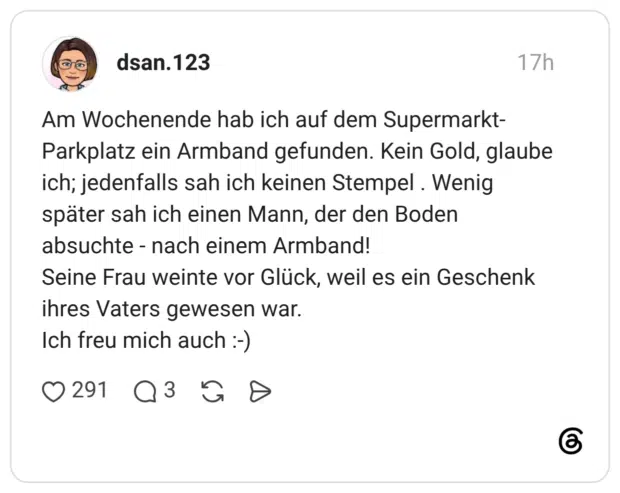 Am Wochenende hab ich auf dem Supermarkt-Parkplatz ein Armband gefunden. Kein Gold, glaube ich; jedenfalls sah ich keinen Stempel . Wenig später sah ich einen Mann, der den Boden absuchte - nach einem Armband! Seine Frau weinte vor Glück, weil es ein Geschenk ihres Vaters gewesen war. Ich freu mich auch :-)