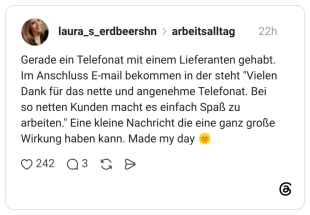 Gerade ein Telefonat mit einem Lieferanten gehabt. Im Anschluss E-mail bekommen in der steht "Vielen Dank für das nette und angenehme Telefonat. Bei so netten Kunden macht es einfach Spaß zu arbeiten." Eine kleine Nachricht die eine ganz große Wirkung haben kann. Made my day 🌞