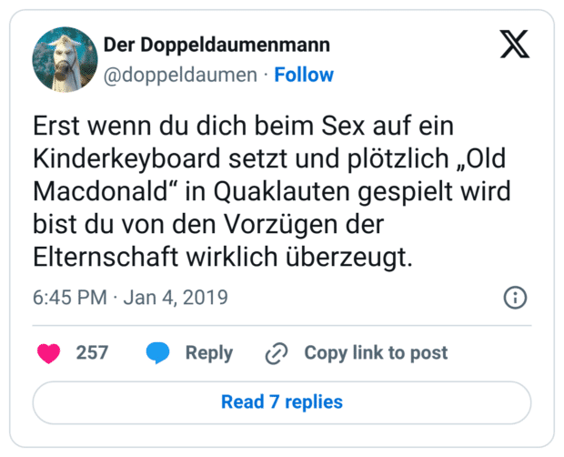 Erst wenn du dich beim Sex auf ein Kinderkeyboard setzt und plötzlich „Old Macdonald“ in Quaklauten gespielt wird bist du von den Vorzügen der Elternschaft wirklich überzeugt.