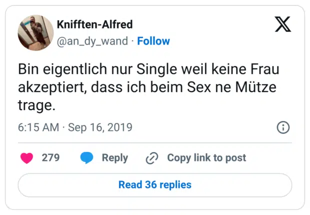 Bin eigentlich nur Single weil keine Frau akzeptiert, dass ich beim Sex ne Mütze trage.