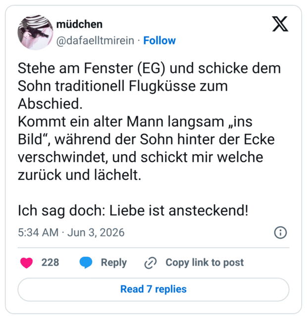 Stehe am Fenster (EG) und schicke dem Sohn traditionell Flugküsse zum Abschied. Kommt ein alter Mann langsam „ins Bild" verschwindet, und schickt mir welche zurück und lächelt. Ich sag doch: Liebe ist ansteckend!