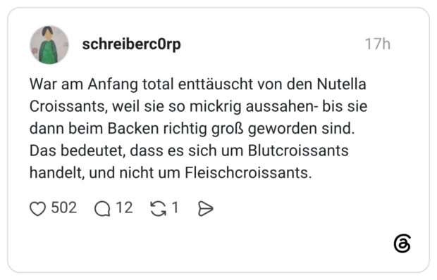 War am Anfang total enttäuscht von den Nutella Croissants, weil sie so mickrig aussahen- bis sie dann beim Backen richtig groß geworden sind. Das bedeutet, dass es sich um Blutcroissants handelt, und nicht um Fleischcroissants