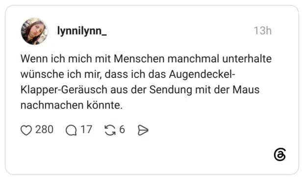 Wenn ich mich mit Menschen manchmal unterhalte wünsche ich mir, dass ich das Augendeckel- Klapper-Geräusch aus der Sendung mit der Maus nachmachen könnte.