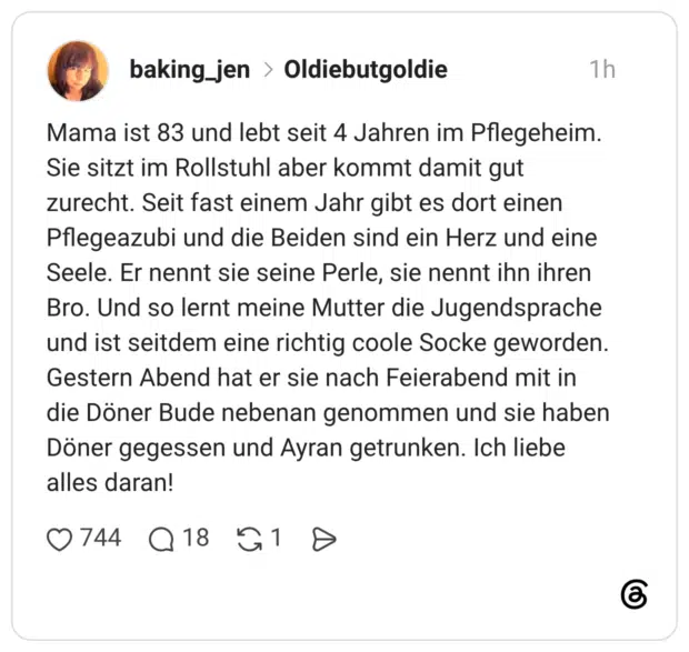 Mama ist 83 und lebt seit 4 Jahren im Pflegeheim. Sie sitzt im Rollstuhl aber kommt damit gut zurecht. Seit fast einem Jahr gibt es dort einen Pflegeazubi und die Beiden sind ein Herz und eine Seele. Er nennt sie seine Perle, sie nennt ihn ihren Bro. Und so lernt meine Mutter die Jugendsprache und ist seitdem eine richtig coole Socke geworden. Gestern Abend hat er sie nach Feierabend mit in die Döner Bude nebenan genommen und sie haben Döner gegessen und Ayran getrunken. Ich liebe alles daran!