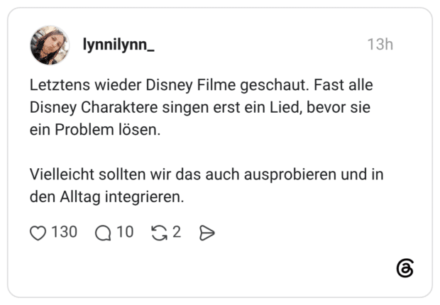Letztens wieder Disney Filme geschaut. Fast alle Disney Charaktere singen erst ein Lied, bevor sie ein Problem lösen. Vielleicht sollten wir das auch ausprobieren und in den Alltag integrieren.