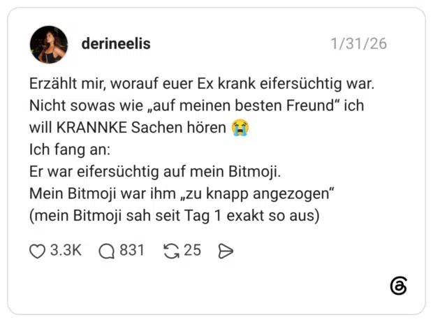 Erzählt mir, worauf euer Ex krank eifersüchtig war. Nicht sowas wie „auf meinen besten Freund" ich will KRANNKE Sachen hören Ich fang an: Er war eifersüchtig auf mein Bitmoji. Mein Bitmoji war ihm „zu knapp angezogen" (mein Bitmoji sah seit Tag 1 exakt so aus)