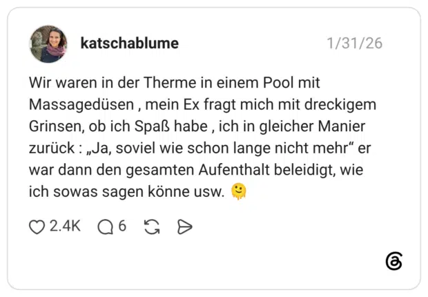 Wir waren in der Therme in einem Pool mit Massagedüsen, mein Ex fragt mich mit dreckigem Grinsen, ob ich Spaß habe, ich in gleicher Manier zurück: „Ja, soviel wie schon lange nicht mehr“ er war dann den gesamten Aufenthalt beleidigt, wie ich sowas sagen könne usw.
