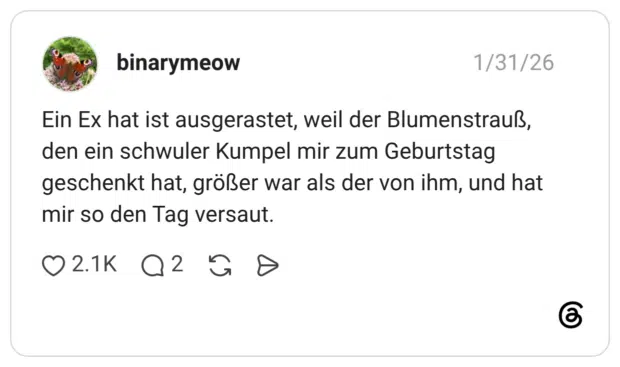 Ein Ex hat ist ausgerastet, weil der Blumenstrauß, den ein schwuler Kumpel mir zum Geburtstag geschenkt hat, größer war als der von ihm, und hat mir so den Tag versaut.