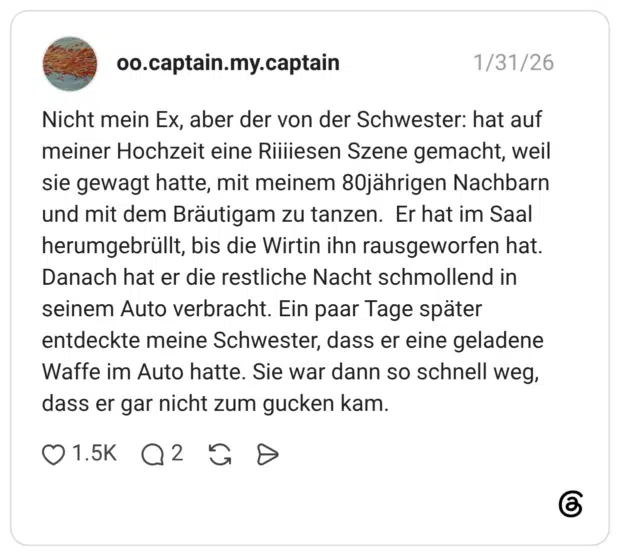 Nicht mein Ex, aber der von der Schwester: hat auf meiner Hochzeit eine Riiiiesen Szene gemacht, weil sie gewagt hatte, mit meinem 80jährigen Nachbarn und mit dem Bräutigam zu tanzen. Er hat im Saal herumgebrüllt, bis die Wirtin ihn rausgeworfen hat. Danach hat er die restliche Nacht schmollend in seinem Auto verbracht. Ein paar Tage später entdeckte meine Schwester, dass er eine geladene Waffe im Auto hatte. Sie war dann so schnell weg, dass er gar nicht zum gucken kam.