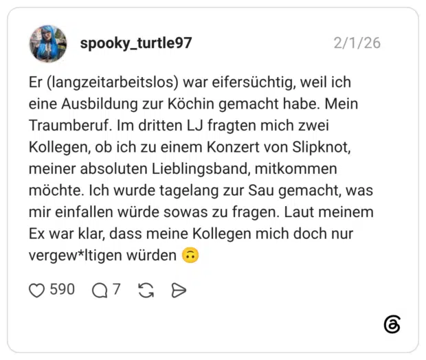 Er (langzeitarbeitslos) war eifersüchtig, weil ich eine Ausbildung zur Köchin gemacht habe. Mein Traumberuf. Im dritten LJ fragten mich zwei Kollegen, ob ich zu einem Konzert von Slipknot, meiner absoluten Lieblingsband, mitkommen möchte. Ich wurde tagelang zur Sau gemacht, was mir einfallen würde sowas zu fragen. Laut meinem Ex war klar, dass meine Kollegen mich doch nur vergew*ltigen würden