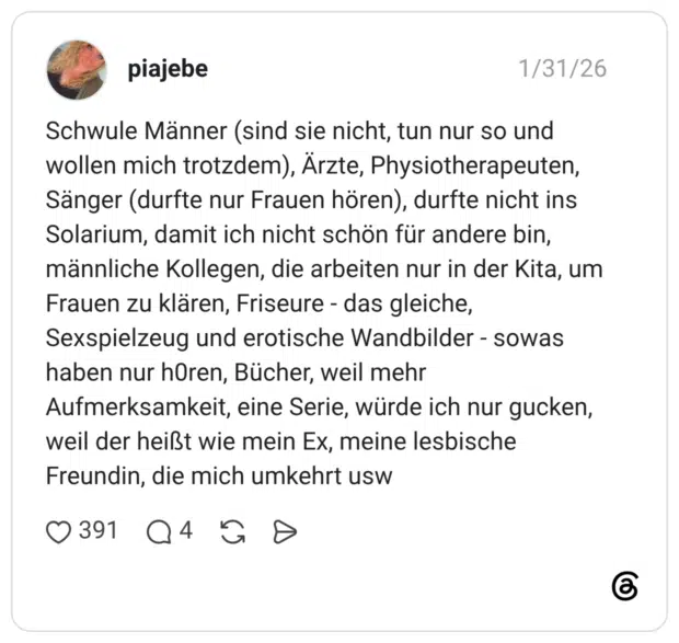 Schwule Männer (sind sie nicht, tun nur so und wollen mich trotzdem), Ärzte, Physiotherapeuten, Sänger (durfte nur Frauen hören), durfte nicht ins Solarium, damit ich nicht schön für andere bin, männliche Kollegen, die arbeiten nur in der Kita, um Frauen zu klären, Friseure - das gleiche, Sexspielzeug und erotische Wandbilder sowas haben nur horen, Bücher, weil mehr Aufmerksamkeit, eine Serie, würde ich nur gucken, weil der heißt wie mein Ex, meine lesbische Freundin, die mich umkehrt usw