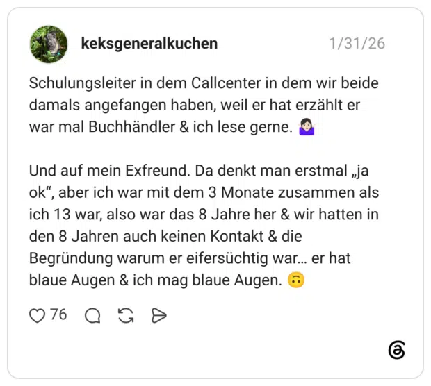 Schulungsleiter in dem Callcenter in dem wir beide damals angefangen haben, weil er hat erzählt er war mal Buchhändler & ich lese gerne. Und auf mein Exfreund. Da denkt man erstmal „ja ok", aber ich war mit dem 3 Monate zusammen als ich 13 war, also war das 8 Jahre her & wir hatten in den 8 Jahren auch keinen Kontakt & die Begründung warum er eifersüchtig war... er hat blaue Augen & ich mag blaue Augen.