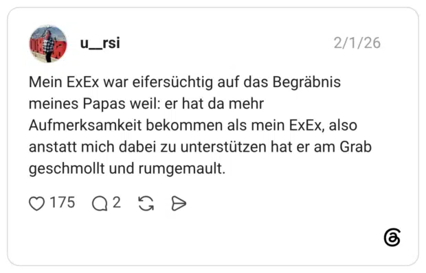 Mein ExEx war eifersüchtig auf das Begräbnis meines Papas weil: er hat da mehr Aufmerksamkeit bekommen als mein ExEx, also anstatt mich dabei zu unterstützen hat er am Grab geschmollt und rumgemault.