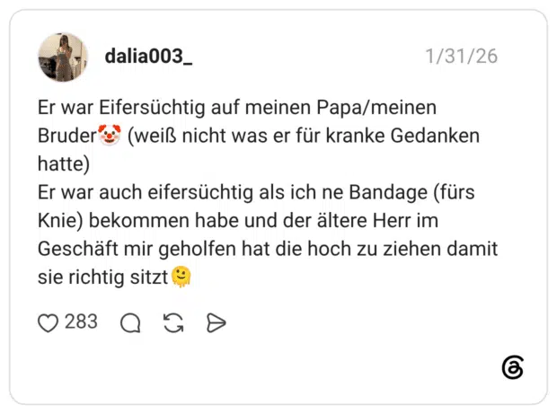 Er war Eifersüchtig auf meinen Papa/meinen Bruder hatte) (weiß nicht was er für kranke Gedanken Er war auch eifersüchtig als ich ne Bandage (fürs Knie) bekommen habe und der ältere Herr im Geschäft mir geholfen hat die hoch zu ziehen damit sie richtig sitzt