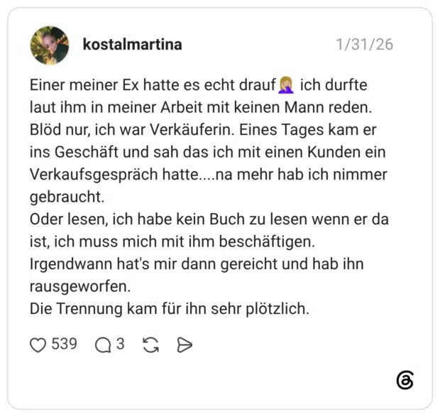 Einer meiner Ex hatte es echt drauf ich durfte laut ihm in meiner Arbeit mit keinen Mann reden. Blöd nur, ich war Verkäuferin. Eines Tages kam er ins Geschäft und sah das ich mit einen Kunden ein Verkaufsgespräch hatte....na mehr hab ich nimmer gebraucht. Oder lesen, ich habe kein Buch zu lesen wenn er da ist, ich muss mich mit ihm beschäftigen. Irgendwann hat's mir dann gereicht und hab ihn rausgeworfen. Die Trennung kam für ihn sehr plötzlich.