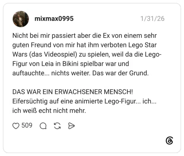 Nicht bei mir passiert aber die Ex von einem sehr guten Freund von mir hat ihm verboten Lego Star Wars (das Videospiel) zu spielen, weil da die Lego-Figur von Leia in Bikini spielbar war und auftauchte... nichts weiter. Das war der Grund. DAS WAR EIN ERWACHSENER MENSCH! Eifersüchtig auf eine animierte Lego-Figur... ich... ich weiß echt nicht mehr.