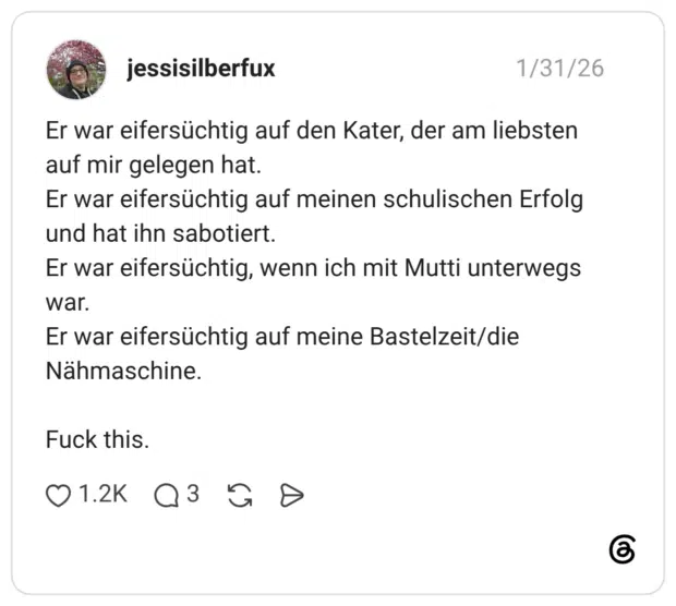 Er war eifersüchtig auf den Kater, der am liebsten auf mir gelegen hat. Er war eifersüchtig auf meinen schulischen Erfolg und hat ihn sabotiert. Er war eifersüchtig, wenn ich mit Mutti unterwegs war. Er war eifersüchtig auf meine Bastelzeit/die Nähmaschine. Fuck this.