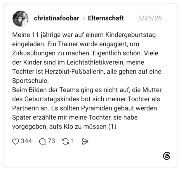 Meine 11-jährige war auf einem Kindergeburtstag eingeladen. Ein Trainer wurde engagiert, um Zirkusübungen zu machen. Eigentlich schön. Viele der Kinder sind im Leichtathletikverein, meine Tochter ist Herzblut-Fußballerin, alle gehen auf eine Sportschule. Beim Bilden der Teams ging es nicht auf, die Mutter des Geburtstagskindes bot sich meiner Tochter als Partnerin an. Es sollten Pyramiden gebaut werden. Später erzählte mir meine Tochter, sie habe vorgegeben, aufs Klo zu müssen (1)