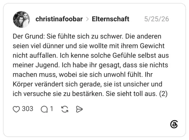 Der Grund: Sie fühlte sich zu schwer. Die anderen seien viel dünner und sie wollte mit ihrem Gewicht nicht auffallen. Ich kenne solche Gefühle selbst aus meiner Jugend. Ich habe ihr gesagt, dass sie nichts machen muss, wobei sie sich unwohl fühlt. Ihr Körper verändert sich gerade, sie ist unsicher und ich versuche sie zu bestärken. Sie sieht toll aus. (2)
