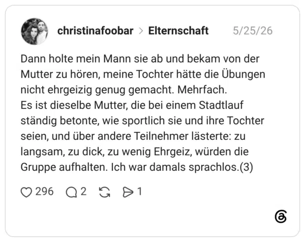 Dann holte mein Mann sie ab und bekam von der Mutter zu hören, meine Tochter hätte die Übungen nicht ehrgeizig genug gemacht. Mehrfach. Es ist dieselbe Mutter, die bei einem Stadtlauf ständig betonte, wie sportlich sie und ihre Tochter seien, und über andere Teilnehmer lästerte: zu langsam, zu dick, zu wenig Ehrgeiz, würden die Gruppe aufhalten. Ich war damals sprachlos.(3)