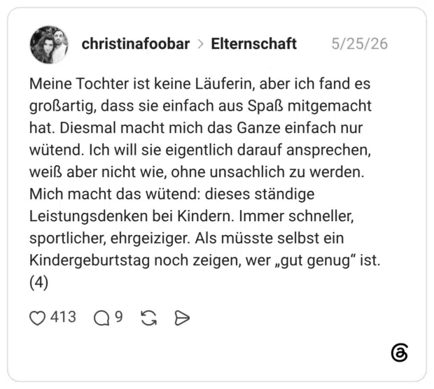 Meine Tochter ist keine Läuferin, aber ich fand es großartig, dass sie einfach aus Spaß mitgemacht hat. Diesmal macht mich das Ganze einfach nur wütend. Ich will sie eigentlich darauf ansprechen, weiß aber nicht wie, ohne unsachlich zu werden. Mich macht das wütend: dieses ständige Leistungsdenken bei Kindern. Immer schneller, sportlicher, ehrgeiziger. Als müsste selbst ein Kindergeburtstag noch zeigen, wer „gut genug“ ist. (4)