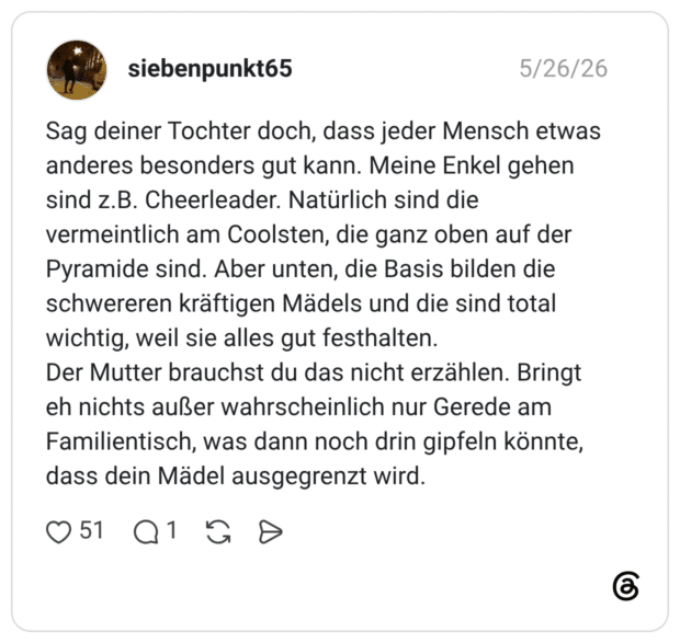 Sag deiner Tochter doch, dass jeder Mensch etwas anderes besonders gut kann. Meine Enkel gehen sind z.B. Cheerleader. Natürlich sind die vermeintlich am Coolsten, die ganz oben auf der Pyramide sind. Aber unten, die Basis bilden die schwereren kräftigen Mädels und die sind total wichtig, weil sie alles gut festhalten. Der Mutter brauchst du das nicht erzählen. Bringt eh nichts außer wahrscheinlich nur Gerede am Familientisch, was dann noch drin gipfeln könnte, dass dein Mädel ausgegrenzt wird.