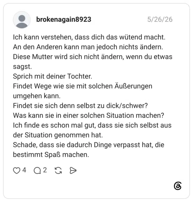 Ich kann verstehen, dass dich das wütend macht. An den Anderen kann man jedoch nichts ändern. Diese Mutter wird sich nicht ändern, wenn du etwas sagst. Sprich mit deiner Tochter. Findet Wege wie sie mit solchen Äußerungen umgehen kann. Findet sie sich denn selbst zu dick/schwer? Was kann sie in einer solchen Situation machen? Ich finde es schon mal gut, dass sie sich selbst aus der Situation genommen hat. Schade, dass sie dadurch Dinge verpasst hat, die bestimmt Spaß machen.