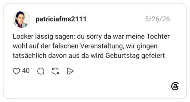 Locker lässig sagen: du sorry da war meine Tochter wohl auf der falschen Veranstaltung, wir gingen tatsächlich davon aus da wird Geburtstag gefeiert
