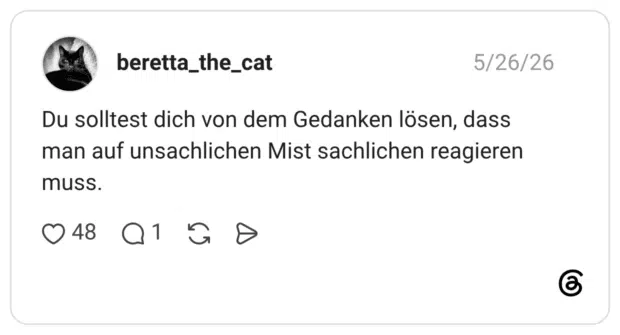 Du solltest dich von dem Gedanken lösen, dass man auf unsachlichen Mist sachlichen reagieren muss.